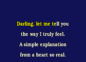 Darling. let me tell you

the way I truly feel.
A simple explanation

from a heart so real.