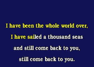 I have been the whole world over.
I have sailed a thousand seas
and still come back to you.

still come back to you.