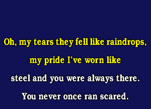 Oh. my tears they fell like raindrops.
my pride I've worn like
steel and you were always there.

YOU never once ran seared.