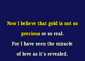 Now I believe that gold is not so
precious or so real.
For I have seen the miracle

of love as it's revealed.