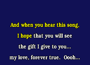 And when yen hear this song.
I hope that you will see
the gift I give to you...

my love. forever true. 00011...
