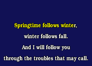 Springtime follows winter.
winter follows fall.
And I will follow you

through the troubles that may call.