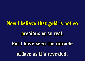 Now I believe that gold is not so
precious or so real.
For I have seen the miracle

of love as it's revealed.