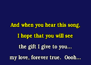 And when yen hear this song.
I hope that you will see
the gift I give to you...

my love. forever true. 00011...