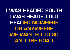 I WAS HEADED SOUTH
I WAS HEADED OUT
HEADED NOWHERE

0R ANYWHERE
WE WANTED TO GO
AND THE ROAD