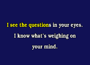 I see the questions in your eyes.

I know what's weighing on

your mind.