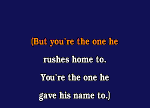 (But you're the one he
rushes home to.

You're the one he

gave his name to.)