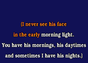 (I never see his face
in the early morning light.
You have his mornings. his daytimes

and sometimes I have his nights.)