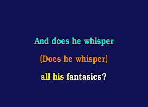 And does he whisper

(Does he whisper)

all his fantasies?