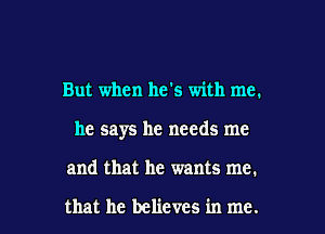 But when he's with me.

he says he needs me

and that he wants me.

that he believes in me. I