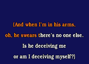 (And when I'm in his arms.
011. he swears there's no one else.
15 he deceiving me

or am I deceiving myself?)