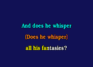 And does he whisper

(Does he whisper)

all his fantasies?