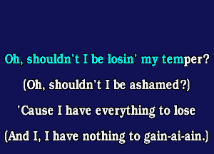 0h. shouldn't I be losin' my temper?
(0h. shouldn't I be ashamed?)
'Cause I have everything to lose

(And I. I have nothing to gain-ai-ain.)