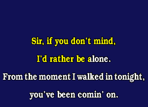 Sir. if you don't mind.
I'd rather be alone.
hem the moment I walked in tonight.

you've been comin' on.