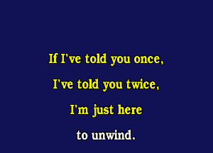 If I've told you once.

I've told you twice.
I'm just here

to unwind.