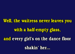 Well. the waitress never leaves you
with a half-empty glass.
and every girl's on the dance floor

shakin' her...