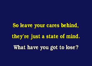 So leave yeur cares behind.
they're just a state of mind.

What have you got to lose?