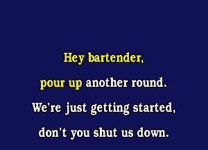 Hey bartender.

pour up another round.

We're just getting started.

don't you shut us down.