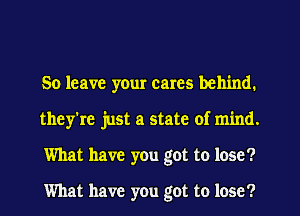 So leave yeur cares behind.
they're just a state of mind.
What have you got to lose?

What have you got to lose?