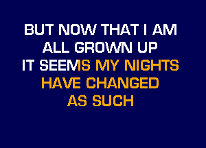 BUT NOW THAT I AM
ALL GROWN UP
IT SEEMS MY NIGHTS
HAVE CHANGED
AS SUCH