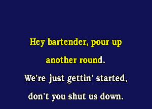 Hey bartender. pour up

another round.

We're just gettin' started.

don't you shut us down.