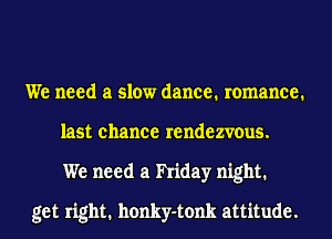 We need a slow dance. romance.
last chance rendezvous.
We need a hiday night.

get right. honky-tonk attitude.