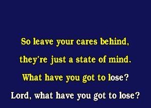 So leave your cares behind.
they're just a state of mind.
What have you got to lose?

Lord. what have you got to lose?