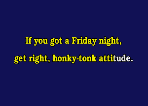 If you got a Friday night.

get right. honky-tonk attitude.