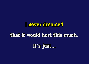 I never dreamed

that it would hurt this much.

It's just...