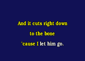 And it cuts right down

to the bone

'cause I let him go.