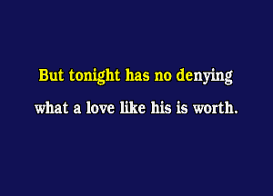 But tonight has no denying

what a love like his is worth.