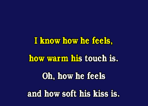 I know how he feels.

how warm his touch is.
Oh. how he feels

and how soft his kiss is.
