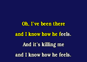 on. he been there

and I know how he feels.

And it's killing me

and I know how he feels.