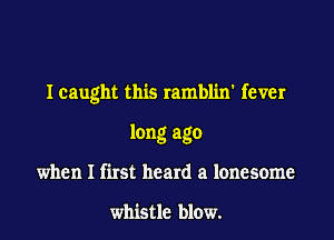 Icaught this ramblin' fever

long ago
when I first heard a lonesome

whistle blow.