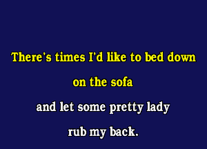 There's times I'd like to bed down

on the sofa

and let some pretty lady

rub my back.