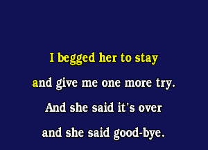 I begged her to stay
and give me one more try.

And she said it's over

and she said good-bye.