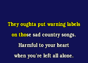 They oughta put warning labels
on those sad country songs.
Harmful to your heart

when you're left all alone.