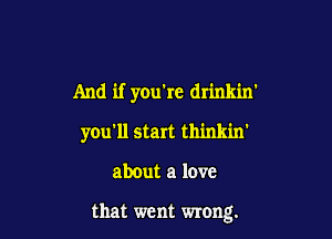 And if you're drinkin'

you'll start thinkin'

about a love

that went wrong.