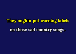 They oughta put warning labels

on those sad country songs.