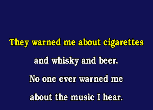 They warned me about cigarettes
and whisky and beer.
No one ever warned me

about the music I hear.