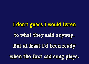I don't guess I would listen
to what they said anyway.
But at least I'd been ready

when the first sad song plays.