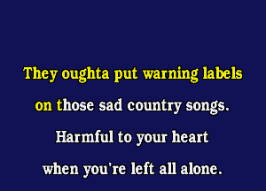 They oughta put warning labels
on those sad country songs.
Harmful to your heart

when you're left all alone.