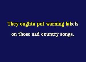 They oughta put warning labels

on those sad country songs.