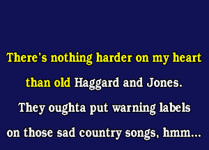 There's nothing harder on my heart
than old Haggard and Jones.
They oughta put warning labels

on those sad country songs. 11mm...