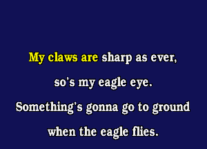 My claws are sharp as ever.
so's my eagle eye.
Something's gonna go to ground

when the eagle mes.