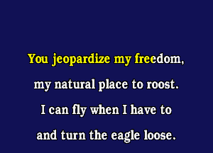 You jeopardize my freedom.
my natural place to roost.

I can fly when I have to

and turn the eagle loose. I