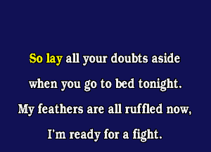 So lay all your doubts aside
when you go to bed tonight.
My feathers are all ruffled now.

I'm ready for a fight.