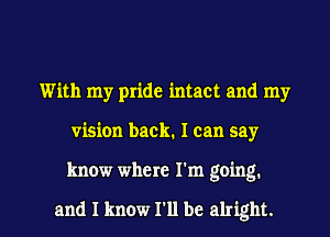 With my pride intact and my
vision back. I can say

know where I'm going.

and I know I'll be alright. I