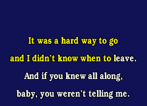 It was a hard way to go
and I didn't know when to leave.
And if you knew all along.

baby. you weren't telling me.