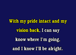 With my pride intact and my
vision back. I can say

know where I'm going.

and I know I'll be alright. I